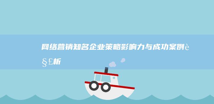 网络营销知名企业：策略、影响力与成功案例解析